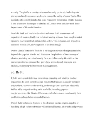security. The platform employs advanced security protocols, including cold
storage and multi-signature wallets, to ensure the safety of users’ funds. This
dedication to security is reflected in its regulatory compliance efforts, making
it one of the first exchanges to obtain a BitLicense from the New York State
Department of Financial Services.
Gemini’s sleek and intuitive interface welcomes both newcomers and
experienced traders. It offers a variety of trading options, from simple market
orders to more complex limit and stop orders. The exchange also provides a
seamless mobile app, allowing users to trade on the go.
One of Gemini’s standout features is its range of supported cryptocurrencies.
Beyond the popular Bitcoin and Ethereum, the platform offers an array of
altcoins, enabling users to diversify their portfolios easily. Gemini’s active
market monitoring ensures that users have access to real-time data and
analysis, enhancing their decision-making process.
10. ByBit
Bybit’s user-centric interface presents an engaging and intuitive trading
experience. Its user-friendly design ensures that traders can easily navigate
the platform, execute trades swiftly, and manage their positions effectively.
With a wide range of trading pairs available, including popular
cryptocurrencies like Bitcoin, Ethereum, and others, users can diversify their
portfolios and capitalize on market trends.
One of Bybit’s standout features is its advanced trading engine, capable of
handling a high volume of trades with minimal latency. This technical prowess
 