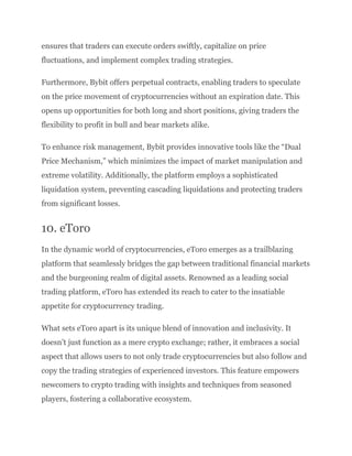 ensures that traders can execute orders swiftly, capitalize on price
fluctuations, and implement complex trading strategies.
Furthermore, Bybit offers perpetual contracts, enabling traders to speculate
on the price movement of cryptocurrencies without an expiration date. This
opens up opportunities for both long and short positions, giving traders the
flexibility to profit in bull and bear markets alike.
To enhance risk management, Bybit provides innovative tools like the “Dual
Price Mechanism,” which minimizes the impact of market manipulation and
extreme volatility. Additionally, the platform employs a sophisticated
liquidation system, preventing cascading liquidations and protecting traders
from significant losses.
10. eToro
In the dynamic world of cryptocurrencies, eToro emerges as a trailblazing
platform that seamlessly bridges the gap between traditional financial markets
and the burgeoning realm of digital assets. Renowned as a leading social
trading platform, eToro has extended its reach to cater to the insatiable
appetite for cryptocurrency trading.
What sets eToro apart is its unique blend of innovation and inclusivity. It
doesn’t just function as a mere crypto exchange; rather, it embraces a social
aspect that allows users to not only trade cryptocurrencies but also follow and
copy the trading strategies of experienced investors. This feature empowers
newcomers to crypto trading with insights and techniques from seasoned
players, fostering a collaborative ecosystem.
 