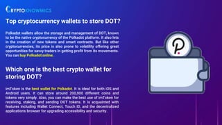 Top cryptocurrency wallets to store DOT?
Polkadot wallets allow the storage and management of DOT, known
to be the native cryptocurrency of the Polkadot platform. It also lets
in the creation of new tokens and smart contracts. But like other
cryptocurrencies, its price is also prone to volatility offering great
opportunities for savvy traders in getting profit from its movements.
You can buy Polkadot online.
Which one is the best crypto wallet for
storing DOT?
imToken is the best wallet for Polkadot. It is ideal for both iOS and
Android users. It can store around 200,000 different coins and
tokens very simply. Also, you can make the best use of imToken for
receiving, staking, and sending DOT tokens. It is acquainted with
features including Wallet Connect, Touch ID, and the decentralized
applications browser for upgrading accessibility and security.
 