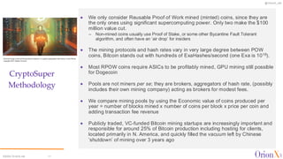 @OrionX_net
©2024 OrionX.net 11
CryptoSuper
Methodology
✦ We only consider Reusable Proof of Work mined (minted) coins, since they are
the only ones using significant supercomputing power. Only two make the $100
million value cut.
– Non-mined coins usually use Proof of Stake, or some other Byzantine Fault Tolerant
algorithm, and often have an ‘air drop’ for insiders
✦ The mining protocols and hash rates vary in very large degree between POW
coins, Bitcoin stands out with hundreds of ExaHashes/second (one Exa is 1018).
✦ Most RPOW coins require ASICs to be profitably mined, GPU mining still possible
for Dogecoin
✦ Pools are not miners per se; they are brokers, aggregators of hash rate, (possibly
includes their own mining company) acting as brokers for modest fees.
✦ We compare mining pools by using the Economic value of coins produced per
year = number of blocks mined x number of coins per block x price per coin and
adding transaction fee revenue
✦ Publicly traded, VC-funded Bitcoin mining startups are increasingly important and
responsible for around 25% of Bitcoin production including hosting for clients,
located primarily in N. America, and quickly filled the vacuum left by Chinese
‘shutdown’ of mining over 3 years ago
 