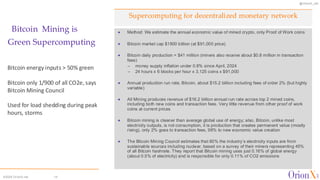 @OrionX_net
©2024 OrionX.net 14
Supercomputing for decentralized monetary network
Bitcoin Mining is
Green Supercomputing
✦ Method: We estimate the annual economic value of mined crypto, only Proof of Work coins
✦ Bitcoin market cap $1800 billion (at $91,000 price)
✦ Bitcoin daily production = $41 million (miners also receive about $0.8 million in transaction
fees)
– money supply inflation under 0.8% since April, 2024
– 24 hours x 6 blocks per hour x 3.125 coins x $91,000
✦ Annual production run rate, Bitcoin, about $15.2 billion including fees of order 2% (but highly
variable)
✦ All Mining produces revenue of $16.2 billion annual run rate across top 2 mined coins,
including both new coins and transaction fees. Very little revenue from other proof of work
coins at current prices
✦ Bitcoin mining is cleaner than average global use of energy; also, Bitcoin, unlike most
electricity outputs, is not consumption, it is production that creates permanent value (mostly
rising), only 2% goes to transaction fees, 98% to new economic value creation
✦ The Bitcoin Mining Council estimates that 60% the industry’s electricity inputs are from
sustainable sources including nuclear, based on a survey of their miners representing 45%
of all Bitcoin hashrate. They report that Bitcoin mining uses just 0.16% of global energy
(about 0.5% of electricity) and is responsible for only 0.11% of CO2 emissions
Bitcoin energy inputs > 50% green
Bitcoin only 1/900 of all CO2e, says
Bitcoin Mining Council
Used for load shedding during peak
hours, storms
 