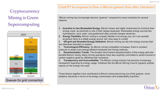 @OrionX_net
©2024 OrionX.net 15
ChatGPT 4o response to How is Bitcoin greener than other industries?
Cryptocurrency
Mining is Green
Supercomputing
“Bitcoin mining has increasingly become “greener” compared to many industries for several
reasons:
1. Incentive to Use Renewable Energy: Bitcoin miners are highly incentivized to minimize their
energy costs, as electricity is one of their largest expenses. Renewable energy sources like
hydroelectric, wind, solar, and geothermal often provide cheaper electricity
2. Energy Flexibility: Bitcoin mining is uniquely flexible in its energy use, as it can operate
anywhere there is a stable energy source. [ed. Also easy to curtail]
3. Off-grid and Stranded Energy Utilization: Bitcoin mining can tap into energy sources that
are otherwise stranded or wasted.
4. Technological Efficiency: As Bitcoin mining competition increases, there is constant
pressure to adopt more energy-efficient hardware and mining methods..
5. Decarbonization Trends: The broader trend toward decarbonization of the energy grid also
benefits Bitcoin mining. Many mining operations have also explicitly committed to carbon-neutral or
carbon-negative goals by offsetting their emissions.
6. Transparency and Accountability: The Bitcoin mining industry has become increasingly
transparent regarding its energy usage. Initiatives like the Bitcoin Mining Council regularly publish
reports on the energy mix used.
These factors together have contributed to Bitcoin mining becoming one of the greener, more
adaptive industries in terms of its energy consumption and sustainability practices.”
Queues for grid connection
 