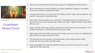 @OrionX_net
©2024 OrionX.net 17
CryptoSuper
Mining Trends
✦ Bitcoin mining hashrate has reached new highs of 0.7 Zettahash/s (700 Exhash/s)
✦ Bitcoin dominance for mining (minting) is strongly established; Dogecoin very distant
second since Ethereum departed the field
✦ A dozen pools broker (not mine) most of $16 billion worth of value, almost all Bitcoin, and
about 2% at present is transaction fees
✦ Ever faster mining hardware, up to nearly 400 Terahashes/second (and planned up to
twice that by year end) including liquid cooling; new highs in global hashrate, rising about
60% per year
✦ North American dominance, public companies as major players have increased to 1/4 of
all Bitcoin production, including hashrate hosting for clients
✦ Bull market since end of 2022 has seen much higher prices but miners are challenged by
latest halving in rewards during April 2024
✦ The electrical input has trended increasingly green, some publicly traded mining
companies have set carbon neutrality goals
✦ Some geographies are restricting electricity access but Bitcoin mining acts as a load
balancer for utility operators
 
