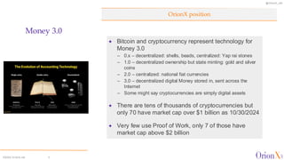 @OrionX_net
©2024 OrionX.net 3
✦ Bitcoin and cryptocurrency represent technology for
Money 3.0
– 0.x – decentralized: shells, beads, centralized: Yap rai stones
– 1.0 – decentralized ownership but state minting: gold and silver
coins
– 2.0 – centralized: national fiat currencies
– 3.0 – decentralized digital Money stored in, sent across the
Internet
– Some might say cryptocurrencies are simply digital assets
✦ There are tens of thousands of cryptocurrencies but
only 70 have market cap over $1 billion as 10/30/2024
✦ Very few use Proof of Work, only 7 of those have
market cap above $2 billion
OrionX position
Money 3.0
 