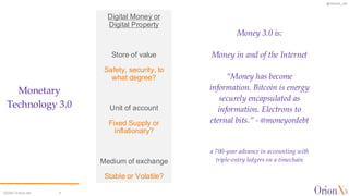 @OrionX_net
©2024 OrionX.net 4
Digital Money or
Digital Property
Store of value
Safety, security, to
what degree?
Unit of account
Fixed Supply or
inflationary?
Medium of exchange
Stable or Volatile?
Money 3.0 is:
Money in and of the Internet
“Money has become
information. Bitcoin is energy
securely encapsulated as
information. Electrons to
eternal bits.” - @moneyordebt
a 700-year advance in accounting with
triple-entry ledgers on a timechain
Monetary
Technology 3.0
 