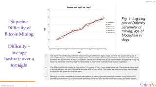 @OrionX_net
©2024 OrionX.net 6
Supreme
Difficulty of
Bitcoin Mining
Difficulty ~
average
hashrate over a
fortnight
✦ The log10 of the Difficulty parameter versus the log10 of Bitcoin’s age in days, currently it is approaching age 16
years. Difficulty is a parameter in the Nakamoto consensus that is directly proportional to average hash rate and its
increase with adjustments at each 2016 blocks, keeps block times close to 10 minutes each. Straight line in log- log
means a power law, note how tight the relationship is, R^2 = 0.97, ordinary least squares regression.
✦ The difficulty of Bitcoin mining is rising as the 12th power of time, a very steep power law. There was a major boost
a decade ago with the switch to special-purpose ASICs from GPUs. The power law relationship may have slowed
to about the 8th power the last few years.
✦ Mining is a brutally competitive business with millions of mining rigs ever-growing in number, using faster ASICs
benefitting from Moore’s Law and recently switching more and more toward immersion cooling for faster systems.
Fig. 1: Log-Log
plot of Difficulty
parameter of
mining; age of
blockchain in
days
 