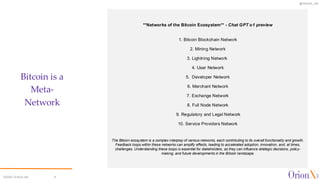 @OrionX_net
**Networks of the Bitcoin Ecosystem** - Chat GPT o1 preview
1. Bitcoin Blockchain Network
2. Mining Network
3. Lightning Network
4. User Network
5. Developer Network
6. Merchant Network
7. Exchange Network
8. Full Node Network
9. Regulatory and Legal Network
10. Service Providers Network
The Bitcoin ecosystem is a complex interplay of various networks, each contributing to its overall functionality and growth.
Feedback loops within these networks can amplify effects, leading to accelerated adoption, innovation, and, at times,
challenges. Understanding these loops is essential for stakeholders, as they can influence strategic decisions, policy-
making, and future developments in the Bitcoin landscape.
Bitcoin is a
Meta-
Network
©2024 OrionX.net 9
 