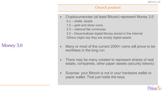 @OrionX_net
OrionX position
Money 3.0
ª Cryptocurrencies (at least Bitcoin) represent Money 3.0
0.x – shells, beads
1.0 – gold and silver coins
2.0 – national fiat currencies
3.0 – Decentralized digital Money stored in the Internet
Others might say they are simply digital assets
ª Many or most of the current 2000+ coins will prove to be
worthless in the long run
ª There may be many created to represent shares of real
estate, companies, other paper assets (security tokens)
ª Surprise: your Bitcoin is not in your hardware wallet or
paper wallet. That just holds the keys.
 