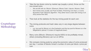 @OrionX_net
CryptoSuper
Methodology
ª Take the top dozen coins by market cap (supply x price), throw out the
non-mined coins
– We are left with six: Bitcoin, Ethereum, Bitcoin Cash, Litecoin, Monero, Dash
– Non-mined coins usually use Proof of Stake, Premining (“air drop”), or some
Byzantine Fault Tolerance algorithm. They either have to start with mining or air
drop (worse than fiat!)
ª Then look at the statistics for the top mining pools for each coin
ª The mining protocols and hash rates vary in very large degree between
coins
– e.g. top pool for Bitcoin is in the Exahash/s and the top pool for Monero is in the
Megahash/s (almost 12 orders of magnitude lower)
ª Many coins (Bitcoin, Ethereum) require ASICs to be profitably mined,
others (including Monero) can run on GPUs
ª We compare mining pools by using the economic value of coins produced
per day = number of blocks mined x number of coins per block x price per
coin
 