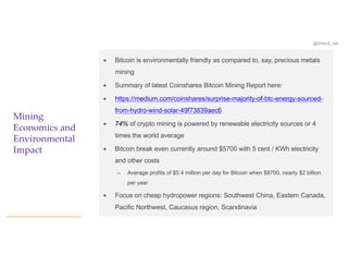 @OrionX_net
Mining
Economics and
Environmental
Impact
ª Bitcoin is environmentally friendly as compared to, say, precious metals
mining
ª Summary of latest Coinshares Bitcoin Mining Report here:
ª https://medium.com/coinshares/surprise-majority-of-btc-energy-sourced-
from-hydro-wind-solar-49f73839aec6
ª 74% of crypto mining is powered by renewable electricity sources or 4
times the world average
ª Bitcoin break even currently around $5700 with 5 cent / KWh electricity
and other costs
– Average profits of $5.4 million per day for Bitcoin when $8700, nearly $2 billion
per year
ª Focus on cheap hydropower regions: Southwest China, Eastern Canada,
Pacific Northwest, Caucasus region, Scandinavia
 