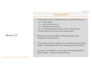 @OrionX_net
OrionX position
Money 3.0
ª Cryptocurrencies (at least Bitcoin) represent Money 3.0
0.x – shells, beads
1.0 – gold and silver coins
2.0 – national fiat currencies
3.0 – Decentralized digital Money stored in the Internet
Others might say they are simply digital assets
ª Most of the current 2200+ coins will prove to be
worthless in the long run
ª There may be many created to represent shares of real
estate, companies, other real assets (security tokens)
ª Surprise: your Bitcoin is not in your hardware wallet or
paper wallet. That just holds the keys.
 