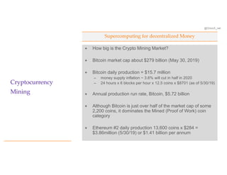 @OrionX_net
Supercomputing for decentralized Money
Cryptocurrency
Mining
ª How big is the Crypto Mining Market?
ª Bitcoin market cap about $279 billion (May 30, 2019)
ª Bitcoin daily production = $15.7 million
– money supply inflation ~ 3.6% will cut in half in 2020
– 24 hours x 6 blocks per hour x 12.5 coins x $8701 (as of 5/30/19)
ª Annual production run rate, Bitcoin, $5.72 billion
ª Although Bitcoin is just over half of the market cap of some
2,200 coins, it dominates the Mined (Proof of Work) coin
category
ª Ethereum #2 daily production 13,600 coins x $284 =
$3.86million (5/30/19) or $1.41 billion per annum
 