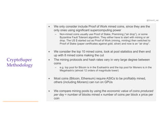 @OrionX_net
CryptoSuper
Methodology
ª We only consider include Proof of Work mined coins, since they are the
only ones using significant supercomputing power
– Non-mined coins usually use Proof of Stake, Premining (“air drop”), or some
Byzantine Fault Tolerant algorithm. They either have to start with mining or air
drop. The US $ started out as Proof of Work (mining, minting) then switched to
Proof of Stake (paper certificates against gold, silver) and now is an “air drop”.
ª We consider the top 10 mined coins, look at pool statistics and then end
up with 8 mined coins making the cut
ª The mining protocols and hash rates vary in very large degree between
coins
– e.g. top pool for Bitcoin is in the Exahash/s and the top pool for Monero is in the
Megahash/s (almost 12 orders of magnitude lower)
ª Most coins (Bitcoin, Ethereum) require ASICs to be profitably mined,
others (including Monero) can run on GPUs
ª We compare mining pools by using the economic value of coins produced
per day = number of blocks mined x number of coins per block x price per
coin
 