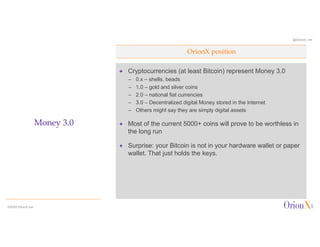 @OrionX_net
ª Cryptocurrencies (at least Bitcoin) represent Money 3.0
– 0.x – shells, beads
– 1.0 – gold and silver coins
– 2.0 – national fiat currencies
– 3.0 – Decentralized digital Money stored in the Internet
– Others might say they are simply digital assets
ª Most of the current 5000+ coins will prove to be worthless in
the long run
ª Surprise: your Bitcoin is not in your hardware wallet or paper
wallet. That just holds the keys.
OrionX position
Money 3.0
©2020 OrionX.net
 