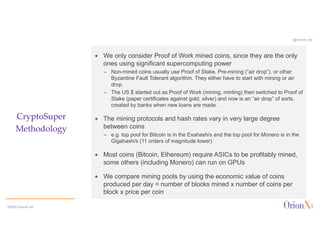 @OrionX_net
CryptoSuper
Methodology
ª We only consider Proof of Work mined coins, since they are the only
ones using significant supercomputing power
– Non-mined coins usually use Proof of Stake, Pre-mining (“air drop”), or other
Byzantine Fault Tolerant algorithm. They either have to start with mining or air
drop.
– The US $ started out as Proof of Work (mining, minting) then switched to Proof of
Stake (paper certificates against gold, silver) and now is an “air drop” of sorts,
created by banks when new loans are made.
ª The mining protocols and hash rates vary in very large degree
between coins
– e.g. top pool for Bitcoin is in the Exahash/s and the top pool for Monero is in the
Gigahash/s (11 orders of magnitude lower)
ª Most coins (Bitcoin, Ethereum) require ASICs to be profitably mined,
some others (including Monero) can run on GPUs
ª We compare mining pools by using the economic value of coins
produced per day = number of blocks mined x number of coins per
block x price per coin
©2020 OrionX.net
 