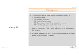 @OrionX_net
ª Cryptocurrencies (at least Bitcoin) represent Money 3.0
– 0.x – shells, beads
– 1.0 – gold and silver coins
– 2.0 – national fiat currencies
– 3.0 – Decentralized digital Money stored in the Internet
– Others might say they are simply digital assets
ª Most of the current 7500+ coins will prove to be worthless in
the long run
ª Surprise: your Bitcoin is not in your hardware wallet or paper
wallet. That just holds the keys.
OrionX position
Money 3.0
©2020 OrionX.net
 