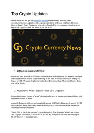 Top Crypto Updates
In this article you will get the top crypto updates from the world. Find the latest
cryptocurrency news, updates, values, price predictions, and more on bitcoin, Etherium,
Litecoin, Zcash, Dash, Ripple and others from Google.This blog provides a timeline of the
key on top crypto updates law and policy in the world.
1. Bitcoin reclaims $40,000
Bitcoin fell back above $ 40,000 in an interesting way on Wednesday this week as instability
in the crypto money market suggests tubing. At the time of writing, Bitcoin was trading 5%
higher at $ 40,199, according to information from CoinMarketCap.Altcoins or Elective Coins
that follow Bitcoin.
2. Mysterious ‘whale’ account holds 28% Dogecoin
In the digital money market a "whale" alludes to elements or people who have sufficient cash
to possibly control its worth.
A specific Dogecoin address obviously holds almost 36.71 billion Doge worth around $12.91
billion (around Rs 94,000 crore), notwithstanding a drop in its costs as of late, as per the
information from Bitinfocharts.
This is 28% of the digital currency's general inventory. The Dogecoin "whale" first bought
100 Doge on February 6, 2019 for $0.18 (Rs 13.10). It implies it was then exchanging at
$0.0018 (about 13 paise) per coin.
 