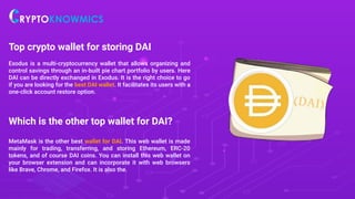 Top crypto wallet for storing DAI
Exodus is a multi-cryptocurrency wallet that allows organizing and
control savings through an in-built pie chart portfolio by users. Here
DAI can be directly exchanged in Exodus. It is the right choice to go
if you are looking for the best DAI wallet. It facilitates its users with a
one-click account restore option.
Which is the other top wallet for DAI?
MetaMask is the other best wallet for DAI. This web wallet is made
mainly for trading, transferring, and storing Ethereum, ERC-20
tokens, and of course DAI coins. You can install this web wallet on
your browser extension and can incorporate it with web browsers
like Brave, Chrome, and Firefox. It is also the.
 