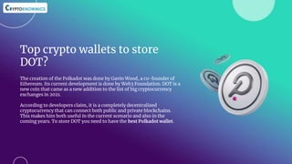 Top crypto wallets to store
DOT?
The creation of the Polkadot was done by Gavin Wood, a co-founder of
Ethereum. Its current development is done by Web3 Foundation. DOT is a
new coin that came as a new addition to the list of big cryptocurrency
exchanges in 2021.
According to developers claim, it is a completely decentralized
cryptocurrency that can connect both public and private blockchains.
This makes him both useful in the current scenario and also in the
coming years. To store DOT you need to have the best Polkadot wallet.
 