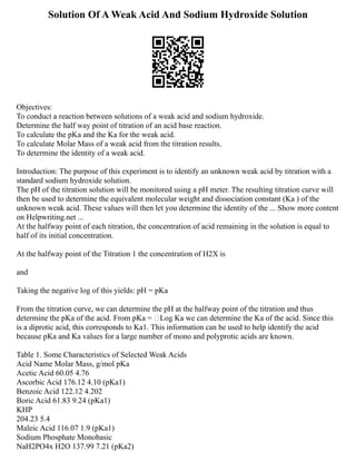 Solution Of A Weak Acid And Sodium Hydroxide Solution
Objectives:
To conduct a reaction between solutions of a weak acid and sodium hydroxide.
Determine the half way point of titration of an acid base reaction.
To calculate the pKa and the Ka for the weak acid.
To calculate Molar Mass of a weak acid from the titration results.
To determine the identity of a weak acid.
Introduction: The purpose of this experiment is to identify an unknown weak acid by titration with a
standard sodium hydroxide solution.
The pH of the titration solution will be monitored using a pH meter. The resulting titration curve will
then be used to determine the equivalent molecular weight and dissociation constant (Ka ) of the
unknown weak acid. These values will then let you determine the identity of the ... Show more content
on Helpwriting.net ...
At the halfway point of each titration, the concentration of acid remaining in the solution is equal to
half of its initial concentration.
At the halfway point of the Titration 1 the concentration of H2X is
and
Taking the negative log of this yields: pH = pKa
From the titration curve, we can determine the pH at the halfway point of the titration and thus
determine the pKa of the acid. From pKa = Log Ka we can determine the Ka of the acid. Since this
is a diprotic acid, this corresponds to Ka1. This information can be used to help identify the acid
because pKa and Ka values for a large number of mono and polyprotic acids are known.
Table 1. Some Characteristics of Selected Weak Acids
Acid Name Molar Mass, g/mol pKa
Acetic Acid 60.05 4.76
Ascorbic Acid 176.12 4.10 (pKa1)
Benzoic Acid 122.12 4.202
Boric Acid 61.83 9.24 (pKa1)
KHP
204.23 5.4
Maleic Acid 116.07 1.9 (pKa1)
Sodium Phosphate Monobasic
NaH2PO4x H2O 137.99 7.21 (pKa2)
 