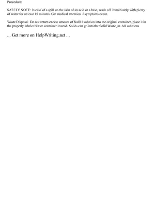 Procedure:
SAFETY NOTE: In case of a spill on the skin of an acid or a base, wash off immediately with plenty
of water for at least 15 minutes. Get medical attention if symptoms occur.
Waste Disposal: Do not return excess amount of NaOH solution into the original container, place it in
the properly labeled waste container instead. Solids can go into the Solid Waste jar. All solutions
... Get more on HelpWriting.net ...
 