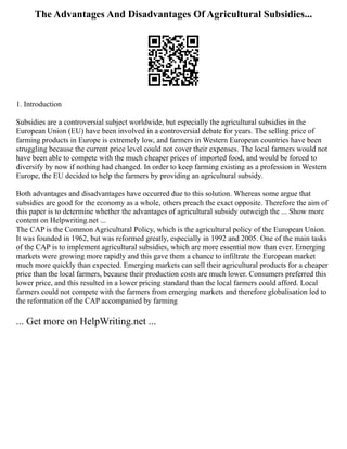 The Advantages And Disadvantages Of Agricultural Subsidies...
1. Introduction
Subsidies are a controversial subject worldwide, but especially the agricultural subsidies in the
European Union (EU) have been involved in a controversial debate for years. The selling price of
farming products in Europe is extremely low, and farmers in Western European countries have been
struggling because the current price level could not cover their expenses. The local farmers would not
have been able to compete with the much cheaper prices of imported food, and would be forced to
diversify by now if nothing had changed. In order to keep farming existing as a profession in Western
Europe, the EU decided to help the farmers by providing an agricultural subsidy.
Both advantages and disadvantages have occurred due to this solution. Whereas some argue that
subsidies are good for the economy as a whole, others preach the exact opposite. Therefore the aim of
this paper is to determine whether the advantages of agricultural subsidy outweigh the ... Show more
content on Helpwriting.net ...
The CAP is the Common Agricultural Policy, which is the agricultural policy of the European Union.
It was founded in 1962, but was reformed greatly, especially in 1992 and 2005. One of the main tasks
of the CAP is to implement agricultural subsidies, which are more essential now than ever. Emerging
markets were growing more rapidly and this gave them a chance to infiltrate the European market
much more quickly than expected. Emerging markets can sell their agricultural products for a cheaper
price than the local farmers, because their production costs are much lower. Consumers preferred this
lower price, and this resulted in a lower pricing standard than the local farmers could afford. Local
farmers could not compete with the farmers from emerging markets and therefore globalisation led to
the reformation of the CAP accompanied by farming
... Get more on HelpWriting.net ...
 