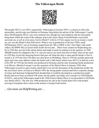 The Volkswagen Beetle
The people #8217;s car #8211; generically, Volkswagen in German #8211; is almost as old as the
automobile, and the type was familiar in Germany long before the advent of the Volkswagen. Usually
these #8220;popular #8221; cars were minimal cars, though size and simplicity did not necessarily
bring them within the reach of the ordinary man in the street. Henry Ford did build a successful
universal car, to sell at a low price, but his Model T with its 2.9 litre engine was by no means a small
car, nor was the Model A that followed it. When it was in production in the late 1920s, small
#8220;proper #8221; cars in Germany ranged from the 700 cc DKW to the 1 litre Opel, with small
Adlers, the BMW Dixi (a license built Austin Seven) and ... Show more content on Helpwriting.net ...
So in 1954 they got rid of the starter button and made it easier by putting it in the ignition. In 1960
500,000 beetles are shipped to the U.S. and you start to see more and more of them when on the road.
In 1970 they invent the annoying buzzer that goes off when the door is open and the beetle is first to
install it. In 1974 the first VW plant was shut down in Wolfsberg. Then in 1976 the metallic paint and
sport style rims were added to make the beetle look a little better which wasn #8217;t to bad for a cost
of $3,599. In 1978 the last beetle was produced in Germany and the only remaining beetle production
is in Mexico. (Beetle) Concept I was the sensation of the Detroit Show in January 1994 when
Volkswagen executives quite clearly stated that it was not the forerunner of the production model. By
the next motor show, at Geneva in March 1994, the strong public reaction had led to corporate change
of mind, and chairman Ferdinand Piech decided that it would be developed as a production model.
Beetle had never been an official VW name, but the public inevitably saw Concept I as #8220;Beetle
II #8221;, and on the Volkswagen stand at the 1996 Geneva Motor Show it was presented as #8220;the
new Beetle #8221;. The aim was 1998 production for sale in the United States first with models
arriving in European show rooms in the autumn. Concept I had started
... Get more on HelpWriting.net ...
 