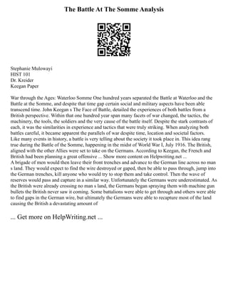 The Battle At The Somme Analysis
Stephanie Mulowayi
HIST 101
Dr. Kreider
Keegan Paper
War through the Ages: Waterloo Somme One hundred years separated the Battle at Waterloo and the
Battle at the Somme, and despite that time gap certain social and military aspects have been able
transcend time. John Keegan s The Face of Battle, detailed the experiences of both battles from a
British perspective. Within that one hundred year span many facets of war changed, the tactics, the
machinery, the tools, the soldiers and the very cause of the battle itself. Despite the stark contrasts of
each, it was the similarities in experience and tactics that were truly striking. When analyzing both
battles careful, it became apparent the parallels of war despite time, location and societal factors.
Like many events in history, a battle is very telling about the society it took place in. This idea rang
true during the Battle of the Somme, happening in the midst of World War I, July 1916. The British,
aligned with the other Allies were set to take on the Germans. According to Keegan, the French and
British had been planning a great offensive ... Show more content on Helpwriting.net ...
A brigade of men would then leave their front trenches and advance to the German line across no man
s land. They would expect to find the wire destroyed or gaped, then be able to pass through, jump into
the German trenches, kill anyone who would try to stop them and take control. Then the wave of
reserves would pass and capture in a similar way. Unfortunately the Germans were underestimated. As
the British were already crossing no man s land, the Germans began spraying them with machine gun
bullets the British never saw it coming. Some battalions were able to get through and others were able
to find gaps in the German wire, but ultimately the Germans were able to recapture most of the land
causing the British a devastating amount of
... Get more on HelpWriting.net ...
 