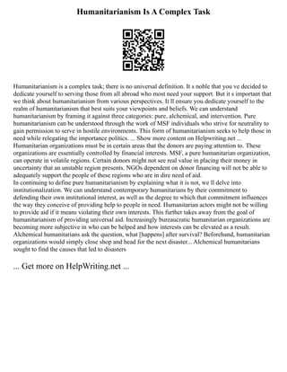 Humanitarianism Is A Complex Task
Humanitarianism is a complex task; there is no universal definition. It s noble that you ve decided to
dedicate yourself to serving those from all abroad who most need your support. But it s important that
we think about humanitarianism from various perspectives. It ll ensure you dedicate yourself to the
realm of humanitarianism that best suits your viewpoints and beliefs. We can understand
humanitarianism by framing it against three categories: pure, alchemical, and intervention. Pure
humanitarianism can be understood through the work of MSF individuals who strive for neutrality to
gain permission to serve in hostile environments. This form of humanitarianism seeks to help those in
need while relegating the importance politics. ... Show more content on Helpwriting.net ...
Humanitarian organizations must be in certain areas that the donors are paying attention to. These
organizations are essentially controlled by financial interests. MSF, a pure humanitarian organization,
can operate in volatile regions. Certain donors might not see real value in placing their money in
uncertainty that an unstable region presents. NGOs dependent on donor financing will not be able to
adequately support the people of these regions who are in dire need of aid.
In continuing to define pure humanitarianism by explaining what it is not, we ll delve into
institutionalization. We can understand contemporary humanitarians by their commitment to
defending their own institutional interest, as well as the degree to which that commitment influences
the way they conceive of providing help to people in need. Humanitarian actors might not be willing
to provide aid if it means violating their own interests. This further takes away from the goal of
humanitarianism of providing universal aid. Increasingly bureaucratic humanitarian organizations are
becoming more subjective in who can be helped and how interests can be elevated as a result.
Alchemical humanitarians ask the question, what [happens] after survival? Beforehand, humanitarian
organizations would simply close shop and head for the next disaster... Alchemical humanitarians
sought to find the causes that led to disasters
... Get more on HelpWriting.net ...
 