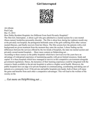 Girl Interrupted
Ali Albishr
Paul Cady
Dec 15, 2014
How Public Resident Hospitals Are Different From Such Privately Hospitals?
The film Girl, Interrupted , is about a girl who gets admitted to a mental asylum for a rare mental
illness named, borderline personality disorder . The film is about how during her eighteen month stay
at the privately run hospital, the protagonist befriends some of the girls suffering from other various
mental illnesses, and finally recovers from her illness. The film screens how the patients with a rich
background are given treatment from the moment they enter the asylum. I chose finding out the
differences between the services offered by the two kinds of hospitals, the state run mental asylum and
privately owned mental hospitals ... Show more content on Helpwriting.net ...
According to these sources as the public hospitals which have survived over the years have an
advantage of widespread experience of maintaining quality with given limited resources, funds and
capital. It is these hospitals which have managed to survive in this competitive environment alongside
government regulations. Hence, the dynamics of their learning experience could be integrated with the
extensive funds available to the private hospitals to achieve a higher social health. Moreover, the
public hospitals have an edge over private hospitals in communicating, coordinating and taking care of
patients at a community level. If the private and public hospitals join hands, both of them will enjoy
the gains and benefits from each other s comparative advantages. This will lead to the welfare of the
society on the
... Get more on HelpWriting.net ...
 