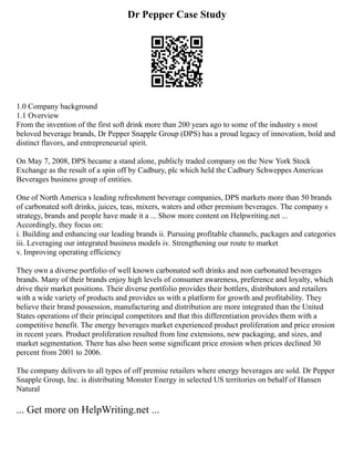 Dr Pepper Case Study
1.0 Company background
1.1 Overview
From the invention of the first soft drink more than 200 years ago to some of the industry s most
beloved beverage brands, Dr Pepper Snapple Group (DPS) has a proud legacy of innovation, bold and
distinct flavors, and entrepreneurial spirit.
On May 7, 2008, DPS became a stand alone, publicly traded company on the New York Stock
Exchange as the result of a spin off by Cadbury, plc which held the Cadbury Schweppes Americas
Beverages business group of entities.
One of North America s leading refreshment beverage companies, DPS markets more than 50 brands
of carbonated soft drinks, juices, teas, mixers, waters and other premium beverages. The company s
strategy, brands and people have made it a ... Show more content on Helpwriting.net ...
Accordingly, they focus on:
i. Building and enhancing our leading brands ii. Pursuing profitable channels, packages and categories
iii. Leveraging our integrated business models iv. Strengthening our route to market
v. Improving operating efficiency
They own a diverse portfolio of well known carbonated soft drinks and non carbonated beverages
brands. Many of their brands enjoy high levels of consumer awareness, preference and loyalty, which
drive their market positions. Their diverse portfolio provides their bottlers, distributors and retailers
with a wide variety of products and provides us with a platform for growth and profitability. They
believe their brand possession, manufacturing and distribution are more integrated than the United
States operations of their principal competitors and that this differentiation provides them with a
competitive benefit. The energy beverages market experienced product proliferation and price erosion
in recent years. Product proliferation resulted from line extensions, new packaging, and sizes, and
market segmentation. There has also been some significant price erosion when prices declined 30
percent from 2001 to 2006.
The company delivers to all types of off premise retailers where energy beverages are sold. Dr Pepper
Snapple Group, Inc. is distributing Monster Energy in selected US territories on behalf of Hansen
Natural
... Get more on HelpWriting.net ...
 