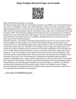 Major Prophets Research Paper on Jeremiah
Major Prophets Research Paper on Jeremiah
The Man Jeremiah and his Mission: The Prophet Jeremiah, son of Hilkiah, was of the priesthood race,
and a native of Anathoth, a village in the tribe of Benjamin, within a few miles of Jerusalem, which
had been appointed for the use of the priests, the descendants of Aaron. He was called to the prophetic
office when very young; probably when he was fourteen years of age, and in the thirteenth of the reign
of Josiah, 629 BC. He continued to prophesy till after the destruction of Jerusalem by the Chaldeans,
and about two years afterwards till he died in Egypt. The name Jeremiah translated from the Hebrew
word yirmeyahu, means Jehovah throws. In addition, throughout the times of Jeremiah, Jehovah ...
Show more content on Helpwriting.net ...
Jeremiah s Ministry: The ministry of Jeremiah really belonged to the last 18 years of Josiah s reign.
Judah s probation was then going on, her salvation still possible; though each year Judah s guilt
became heavier, her condemnation became more certain. However, to the eye of man, her punishment
seemed more remote than ever. Jehoiakim was the willing vassal of Egypt, the supreme power. No
wonder that, being an irreligious man, he scorned all of Jeremiah s predictions of utter and early ruin.
It is no wonder that he destroyed Jeremiah s scroll, as merely the record of the outpourings of mere
fanaticism. It was his last chance, his last offer of mercy: and as he threw the torn fragments of the
scroll onto the fire, he symbolically threw there his royal house, his doomed city, the Temple, and all
the people of the land. It was in this fourth year of Jehoiakim that Jeremiah boldly foretold the
greatness of Nebuchadnezzar s empire, and the wide limits over which it would extend. This prophecy
Jer. 25 placed his life in danger, so that the Lord hid him and Baruch. When Jeremiah appears again,
Nebuchadnezzar was advancing upon Jerusalem to execute the prophecy contained in. In addition,
with the death of Jehoiakim, the first period of Judah s history was brought to a close. Though
Jeremiah remained with Zedekiah, and tried to influence him for good, yet Jeremiah s mission was
over. Jeremiah himself testifies that the people of
... Get more on HelpWriting.net ...
 