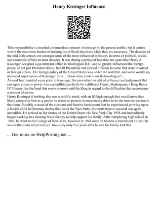 Henry Kissinger Influence
This responsibility is awarded a tremendous amount of prestige by the general public, but it carries
with it the enormous burden of making the difficult decisions when they are necessary. The decades of
the mid 20th century are amongst some of the most influential in history in terms of political, social,
and economic effects on later decades. It was during a period of less than ten years that Henry A.
Kissinger occupied a government office in Washington D.C. and so greatly influenced the foreign
policy of not just President Nixon, but all Presidents and elected officials to come that were involved
in foreign affairs. The foreign policy of the United States was under the watchful, and some would say
maniacal supervision, of Kissinger for a ... Show more content on Helpwriting.net ...
Around four hundred years prior to Kissinger, the proverbial weight of influence and judgement that
rest upon a man in power was exemplified perfectly by a different Henry, Shakespeare s King Henry
IV, Uneasy lies the head that wears a crown said the King in regard to the difficulties that accompany
a positon of power.
Henry Kissinger if nothing else was a prolific mind, with an IQ high enough that would more than
likely categorize him as a genius he seems to possess an unrelenting drive to be the smartest person in
the room. Possibly a result of the constant anti Semitic harassment that he experienced growing up as
a Jewish child in Germany during the rise of the Nazi Party, his motivation to succeed was quite
incredible. He arrived on the shores of the United States via New York City 1938 and immediately
began working in a shaving brush factory to help support his family. After completing high school in
1940, he went to the College of New York, however in 1943 once he became a naturalized citizen, he
was drafted into armed service. Ironically only five years after he and his family had fled
... Get more on HelpWriting.net ...
 