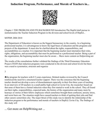 Induction Program, Performance, and Morale of Teachers in...
Chapter 1 THE PROBLEM AND ITS BACKGROUND Introduction The DepEd shall pursue to
institutionalize the Teacher Induction Program in the division and school levels of DepEd...
MTPDP, 2004 2010
The Department of Education is known as the biggest bureaucracy in the country. As a beginning
professional teacher, it is advantageous to know the legal bases of education and the programs and
projects of the department. It must also be clarified about the rights, responsibilities, and
accountabilities as a teacher. It is important that the beginning teacher must internalize their roles,
rights, obligations, and accountability that must be performed as a professional teacher. Being a part of
the organization, the beginning teacher must also be aware ... Show more content on Helpwriting.net
...
The results of the consultations further validated the findings of the Third Elementary Education
Project (TEEP) that induction programs were conducted in the division and school levels but there
was a need to systematize, structure and organize
3
the program for teachers with 0 3 years experience. Related studies reviewed by the Council
reinforced the need for a structured teacher support. There was the consensus that the beginning
teacher should not develop a curve of disenchantment especially in their first three years of teaching.
In an interview of 20 teachers in a small public high school in Cavite City, the researcher found out
that none of them have a formal induction when they first started to work in the school. They all found
out their rights, responsibilities, expected tasks, the history of the organization and many more by
hearsays or stories of their fellow employees which sometimes brought them confusion, anxiety stress,
and worst burn out. The situation might have caused teachers to think of quitting their jobs and find
other careers somewhere else. The major thrust of this study was to identify the relationship of the
induction program to the performance and morale of teachers in DepEd, Cavite City. The findings of
this study will
... Get more on HelpWriting.net ...
 