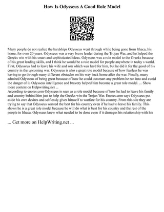 How Is Odysseus A Good Role Model
Many people do not realize the hardships Odysseus went through while being gone from Ithaca, his
home, for over 20 years. Odysseus was a very brave leader during the Trojan War, and he helped the
Greeks win with his smart and sophisticated ideas. Odysseus was a role model to the Greeks because
of his great leading skills, and I think he would be a role model for people anywhere in today s world.
First, Odysseus had to leave his wife and son which was hard for him, but he did it for the good of his
country in the upcoming war. Odysseus is also a great role model because of how fearless he was
having to go through many different obstacles on his way back home after the war. Finally, many
admired Odysseus of being great because of how he could outsmart any problem he ran into and avoid
the danger of it. Odysseus intelligence and bravery helped him become a great role model. ... Show
more content on Helpwriting.net ...
According to enotes.com Odysseus is seen as a role model because of how he had to leave his family
and country behind him just to help the Greeks win the Trojan War. Enotes.com says Odysseus put
aside his own desires and selflessly gives himself to warfare for his country. From this site they are
trying to say that Odysseus wanted the best for his country even if he had to leave his family. This
shows he is a great role model because he will do what is best for his country and the rest of the
people in Ithaca. Odysseus knew what needed to be done even if it damages his relationship with his
... Get more on HelpWriting.net ...
 