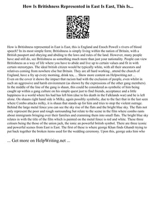 How Is Britishness Represented in East Is East, This Is...
How is Britishness represented in East is East, this is England and Enoch Powell s rivers of blood
speech? In its most simple form; Britishness is simply living within the nation of Britain, with a
British passport and obeying and abiding to the laws and rules of the land. However, many people
have and still do, see Britishness as something much more than just your nationality. People can view
Britishness as a way of life where you have to abide and live up to certain values and fit in with
certain stereotypes. The ideal british citizen would be typically white, with all their ancestors and
relatives coming from nowhere else but Britain. They are all hard working , attend the church of
England, have a fry up every morning, drink tea, ... Show more content on Helpwriting.net ...
Even on the cover it shows the impact that racism had with the exclusion of people, even whilst in
such an aggressive and harsh environment (as shown by the expressions of the other gang members).
In the middle of the line of the gang is shaun, this could be considered as symbolic of him being
caught up within a gang culture on his simple quest just to find friends, acceptance and a little
happiness in a world where his had has left him (due to his death in the Falklands war) and he is left
alone. On shauns right hand side is Milky, again possibly symbolic, due to the fact that in the last seen
where Combo attacks milky, it is shaun that stands up for him and tries to stop the violent outrage.
Behind the large metal fence you can see the sky rise of the flats and the bright blue sky. The flats not
only represent the poor and rough surrounding but relate to the scene in the film where combo rants
about immigrants bringing over their families and cramming them into small flats. The bright blue sky
relates in with the title of the film which is painted on the metal fence is red and white. These three
colours being the those of the union jack, the ionic an powerful british symbol. There are three iconic
and powerful scenes from East is East. The first of these is where george Khan finds Ghandi trying to
put back together the broken items used for the wedding ceremony. Upon this, george asks him who
... Get more on HelpWriting.net ...
 