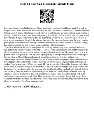 Essay on Love Can Blossom in Unlikely Places
Love can blossom in unlikely places... After a tragic day years ago, Enya Harper was left to pick up
the pieces and move on with her life but she has not, she shut herself from the world and vowed never
to love again. A couple of miles away, Matt Sawyer is looking only for work, nothing more. His life is
already complicated, with a past that won t go away. Enya is a top of the notch doctor everyone wants
to be her and if lucky work with her. She has everything; the career she longed for since she was a
teen, loving parents and friends. Like a flower in spring, she blossomed,throughout the years earning
good grades in her exams and earning a residency in the most acclaimed hospital in the area. During
her practise, she met the one ... Show more content on Helpwriting.net ...
This threw Matt back. He ended up in prison for breaking and entering. After serving his time he
realized that he was throwing away his life. He started seeing a counsellor who helped him deal with
all his issues growing up as a child up until his recent brush with the law. He was trying to be a new
person. After Matt got on his feet, he found a job opening as a hospital receptionist the same hospital
Enya worked at. Despite his appalling past, he got the position. At first, they did not even
acknowledge each other a hospital is not the kind of place to meet new people. Matt sees how empty
Enya appears. He decides to talk to her. Following her on her way to surgery made him look like a
stalker. Enya is now aware of Matt s presence. He, too seems faint. It looks like that even by looking
at one another, they find refuge. Like it is meant to be, they started talking to each other, without any
hesitation. They are both misfits she a woman who could not find her way back after being left alone
and ran away from her problems by dissolving in her work, and him hitting rock bottom, thinking
substance use was a solution to deal with abandonment issues. Their friendship started with just a
smile at work as they passed each other. Then, they started to eat together during their break. They
decided to take their meetings outside of their work place. Each day they met, they were drawn more
closer to each other. Their love was pure, but it
... Get more on HelpWriting.net ...
 