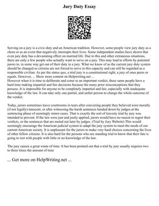 Jury Duty Essay
Serving on a jury is a civic duty and an American tradition. However, some people view jury duty as a
chore or as an event that negatively interrupts their lives. Some independent studies have shown that
even jury duty has a devastating effect on married life. Due to this and other extraneous situations,
there are only a few people who actually want to serve on a jury. This may lead to efforts by potential
jurors to, in some way get out of their duty in a jury. What we know of as the current jury duty system
should be changed so citizens are not forced to serve in this capacity and can still be regarded as a
responsible civilian. As per the status quo, a trial jury is a constitutional right, a jury of ones peers or
equals. However, ... Show more content on Helpwriting.net ...
However when it is time to deliberate and come to an important verdict, these same people have a
hard time making impartial and fair decisions because the many prior misconceptions that they
possess. It is impossible for anyone to be completely impartial and fair, especially with inadequate
knowledge of the law. It can take only one partial, and unfair person to change the whole outcome of
the verdict.
Today, jurors sometimes leave courtrooms in tears after convicting people they believed were morally
(if not legally) innocent, or after witnessing the harsh sentences handed down by judges at the
sentencing phase of seemingly minor cases. That is exactly the sort of travesty trial by jury was
intended to prevent. If the law were just and justly applied, jurors would have no reason to regret their
verdicts, or the sentences that are meted out later by judges. (Trial by Jury Website) This would
seemingly encourage the American judicial system to adapt the jury system to meet the needs of our
current American society. It is unpleasant for the jurors to make very hard choices concerning the lives
of other fellow citizens. It is also hard for the persons who are standing trial to know that their fate is
going to rest with people with little or no knowledge of the law.
The jury causes a great waste of time. It has been pointed out that a trial by jury usually requires two
to three times the amount of time
... Get more on HelpWriting.net ...
 