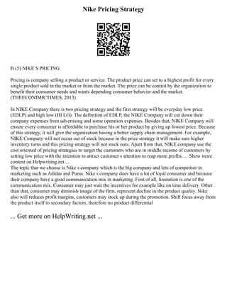 Nike Pricing Strategy
B (5) NIKE S PRICING
Pricing is company selling a product or service. The product price can set to a highest profit for every
single product sold in the market or from the market. The price can be control by the organization to
benefit their consumer needs and wants depending consumer behavior and the market.
(THEECONIMICTIMES, 2013)
In NIKE Company there is two pricing strategy and the first strategy will be everyday low price
(EDLP) and high low (HI LO). The definition of EDLP, the NIKE Company will cut down their
company expenses from advertising and some operation expenses. Besides that, NIKE Company will
ensure every consumer is affordable to purchase his or her product by giving up lowest price. Because
of this strategy, it will give the organization having a better supply chain management. For example,
NIKE Company will not occur out of stock because in the price strategy it will make sure higher
inventory turns and this pricing strategy will not stock outs. Apart from that, NIKE company use the
cost oriented of pricing strategies to target the customers who are in middle income of customers by
setting low price with the intention to attract customer s attention to reap more profits. ... Show more
content on Helpwriting.net ...
The topic that we choose is Nike s company which is the big company and lots of competitor in
marketing such as Adidas and Puma. Nike s company does have a lot of loyal consumer and because
their company have a good communication mix in marketing. First of all, limitation is one of the
communication mix. Consumer may just wait the incentives for example like on time delivery. Other
than that, consumer may diminish image of the firm, represent decline in the product quality. Nike
also will reduces profit margins, customers may stock up during the promotion. Shift focus away from
the product itself to secondary factors, therefore no product differential
... Get more on HelpWriting.net ...
 