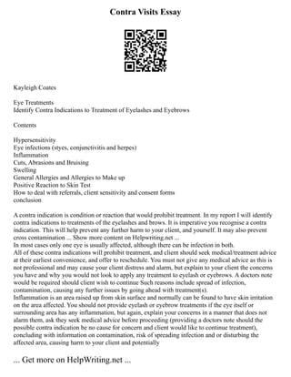 Contra Visits Essay
Kayleigh Coates
Eye Treatments
Identify Contra Indications to Treatment of Eyelashes and Eyebrows
Contents
Hypersensitivity
Eye infections (styes, conjunctivitis and herpes)
Inflammation
Cuts, Abrasions and Bruising
Swelling
General Allergies and Allergies to Make up
Positive Reaction to Skin Test
How to deal with referrals, client sensitivity and consent forms
conclusion
A contra indication is condition or reaction that would prohibit treatment. In my report I will identify
contra indications to treatments of the eyelashes and brows. It is imperative you recognise a contra
indication. This will help prevent any further harm to your client, and yourself. It may also prevent
cross contamination ... Show more content on Helpwriting.net ...
In most cases only one eye is usually affected, although there can be infection in both.
All of these contra indications will prohibit treatment, and client should seek medical/treatment advice
at their earliest convenience, and offer to reschedule. You must not give any medical advice as this is
not professional and may cause your client distress and alarm, but explain to your client the concerns
you have and why you would not look to apply any treatment to eyelash or eyebrows. A doctors note
would be required should client wish to continue Such reasons include spread of infection,
contamination, causing any further issues by going ahead with treatment(s).
Inflammation is an area raised up from skin surface and normally can be found to have skin irritation
on the area affected. You should not provide eyelash or eyebrow treatments if the eye itself or
surrounding area has any inflammation, but again, explain your concerns in a manner that does not
alarm them, ask they seek medical advice before proceeding (providing a doctors note should the
possible contra indication be no cause for concern and client would like to continue treatment),
concluding with information on contamination, risk of spreading infection and or disturbing the
affected area, causing harm to your client and potentially
... Get more on HelpWriting.net ...
 