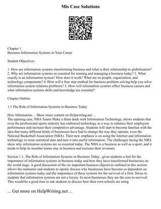 Mis Case Solutions
Chapter 1
Business Information Systems in Your Career
Student Objectives
1. How are information systems transforming business and what is their relationship to globalization?
2. Why are information systems so essential for running and managing a business today? 3. What
exactly is an information system? How does it work? What are its people, organization, and
technology components? 4. How will a four step method for business problem solving help you solve
information system relations problems? 5. How will information systems affect business careers and
what information systems skills and knowledge are essential?
Chapter Outline
1.1 The Role of Information Systems in Business Today
How Information ... Show more content on Helpwriting.net ...
The opening case, NBA Teams Make a Slam dunk with Information Technology, shows students that
even the professional sports industry has embraced technology as a way to enhance their employees
performance and increase their competitive advantage. Students will start to become familiar with the
idea that many different kinds of businesses have had to change the way they operate, even the
National Basketball Association (NBA). Their new emphasis is on using the Internet and information
technology to mine statistical data and turn it into useful information. The challenges facing the NBA
show why information systems are so essential today. The NBA is a business as well as a sport, and it
needs to help its member teams stay in business and increase their revenues.
Section 1.1, The Role of Information Systems in Business Today , gives students a feel for the
importance of information systems in business today and how they have transformed businesses on
the world stage. A good discussion of the six important business objectives outlined in this section
allows the instructor and students to openly discuss why businesses have become so dependent on
information systems today and the importance of these systems for the survival of a firm. Stress to
students that information systems are not a luxury. In most businesses they are the core to survival.
This would be a good time to ask students to discuss how their own schools are using
... Get more on HelpWriting.net ...
 