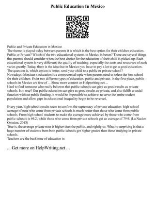Public Education In Mexico
Public and Private Education in Mexico
The theme is played today between parents it is which is the best option for their children education.
Public or Private? Which of the two educational systems in Mexico is better? There are several things
that parents should consider when the best choice for the education of their child is picked up. Each
educational system is very different; the quality of teaching, especially the costs and resources of each
varies greatly. Today, there is the idea that in Mexico you have to pay a lot to get a good education.
The question is, which option is better, send your child to a public or private school?
Nowadays, Mexican s education is a controversial topic when parents need to select the best school
for their children. Exist two different types of education, public and private. In the first place, public
schools in Mexico are free of ... Show more content on Helpwriting.net ...
Hard to find someone who really believes that public schools can give as good results as private
schools. Is it true? Our public education can give as good results as private, and also fulfils a social
function without public funding, it would be impossible to achieve: to serve the entire student
population and allow gaps in educational inequality begin to be reversed.
Every year, high school results seem to confirm the supremacy of private education: high school
average of note who come from private schools is much better than those who come from public
schools. From high school students to make the average marc achieved by those who come from
public schools is 69.2, while those who come from private schools get an average of 79.9. (La Nacion
Opinion, 2013)
True is, the average private note is higher than the public, and rightly so. What is surprising is that a
huge number of students from both public schools get higher grades than those studying in private
schools.
Teachers are the backbone of education in
... Get more on HelpWriting.net ...
 