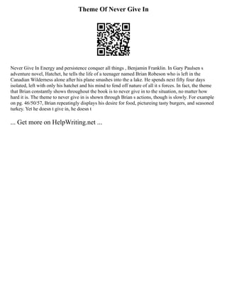 Theme Of Never Give In
Never Give In Energy and persistence conquer all things , Benjamin Franklin. In Gary Paulsen s
adventure novel, Hatchet, he tells the life of a teenager named Brian Robeson who is left in the
Canadian Wilderness alone after his plane smashes into the a lake. He spends next fifty four days
isolated, left with only his hatchet and his mind to fend off nature of all it s forces. In fact, the theme
that Brian constantly shows throughout the book is to never give in to the situation, no matter how
hard it is. The theme to never give in is shown through Brian s actions, though is slowly. For example
on pg. 46/50/57, Brian repeatingly displays his desire for food, pictureing tasty burgers, and seasoned
turkey. Yet he doesn t give in, he doesn t
... Get more on HelpWriting.net ...
 