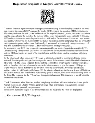 Request for Proposals in Gregory Garrett s World Class...
The most common input documents in the procurement industry as mentioned by Garrett in his book
are, request for proposal (RFP), request for tender (RFT), request for quotation (RFQ), invitation to
bid (ITB), invitation for bids (IFB), and invitation for negotiations (IFN), while, the output documents
are the proposals and the bids. For the purpose of this essay I am going to focus on the RFP, ITB, and
RFQ as input documents on the buyers step three, solicitation. On the output documents I also want to
add quotes, which were not mentioned by the author but in my personal experience they are invaluable
when procuring goods and services. Additionally, I want to talk about the risk management aspect of
the RFP from the buyers and sellers ... Show more content on Helpwriting.net ...
In response to your RFQ your prospective vendors provide you quotes (output document for RFQ).
After receiving all the quotes, you choose the vendor with lowest price because the selection is cost
driven. RFQ and quotes are most of the time informal and there is no binding associated with these
documents.
In the other hand, when you do an ITB you go to a formal competitive solicitation. I found on my
research that companies and government agencies have a dollar amount threshold to decide between a
RFQ and ITB. The source selection decision of the commodities or services to be procured are price
driven; therefore, the lowest bidder that meets the minimum criteria gets the contract. ITBs go in
depth details to ensure that there is no deviation from the requirements. A business case I found
online; University of Florida publishes an ITB for a janitorial contract for the new School of Medicine
in Orlando Florida. The statement of work is very specific on what, how and when everything needs to
be done. The response for the ITB are bids from potential vendors. This document is useful when the
cost uncertainty is low.
The RFPs are used when there is a level of complexity associated with a requested service or goods.
Garrett mentions on Chapter 7 that is generally used when nonfinancial considerations, such as
technical skills or approach, are paramount.
RFPs allow from early stages of the procurement that the buyer and the seller are engaged in
... Get more on HelpWriting.net ...
 