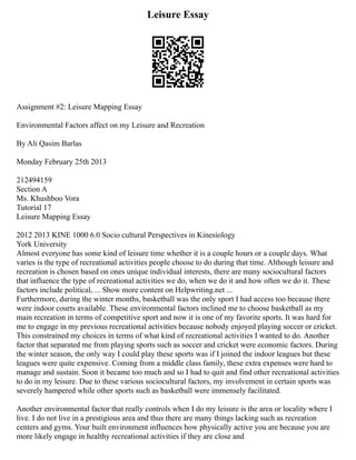 Leisure Essay
Assignment #2: Leisure Mapping Essay
Environmental Factors affect on my Leisure and Recreation
By Ali Qasim Barlas
Monday February 25th 2013
212494159
Section A
Ms. Khushboo Vora
Tutorial 17
Leisure Mapping Essay
2012 2013 KINE 1000 6.0 Socio cultural Perspectives in Kinesiology
York University
Almost everyone has some kind of leisure time whether it is a couple hours or a couple days. What
varies is the type of recreational activities people choose to do during that time. Although leisure and
recreation is chosen based on ones unique individual interests, there are many sociocultural factors
that influence the type of recreational activities we do, when we do it and how often we do it. These
factors include political, ... Show more content on Helpwriting.net ...
Furthermore, during the winter months, basketball was the only sport I had access too because there
were indoor courts available. These environmental factors inclined me to choose basketball as my
main recreation in terms of competitive sport and now it is one of my favorite sports. It was hard for
me to engage in my previous recreational activities because nobody enjoyed playing soccer or cricket.
This constrained my choices in terms of what kind of recreational activities I wanted to do. Another
factor that separated me from playing sports such as soccer and cricket were economic factors. During
the winter season, the only way I could play these sports was if I joined the indoor leagues but these
leagues were quite expensive. Coming from a middle class family, these extra expenses were hard to
manage and sustain. Soon it became too much and so I had to quit and find other recreational activities
to do in my leisure. Due to these various sociocultural factors, my involvement in certain sports was
severely hampered while other sports such as basketball were immensely facilitated.
Another environmental factor that really controls when I do my leisure is the area or locality where I
live. I do not live in a prestigious area and thus there are many things lacking such as recreation
centers and gyms. Your built environment influences how physically active you are because you are
more likely engage in healthy recreational activities if they are close and
 