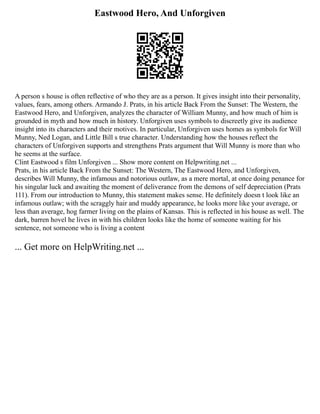 Eastwood Hero, And Unforgiven
A person s house is often reflective of who they are as a person. It gives insight into their personality,
values, fears, among others. Armando J. Prats, in his article Back From the Sunset: The Western, the
Eastwood Hero, and Unforgiven, analyzes the character of William Munny, and how much of him is
grounded in myth and how much in history. Unforgiven uses symbols to discreetly give its audience
insight into its characters and their motives. In particular, Unforgiven uses homes as symbols for Will
Munny, Ned Logan, and Little Bill s true character. Understanding how the houses reflect the
characters of Unforgiven supports and strengthens Prats argument that Will Munny is more than who
he seems at the surface.
Clint Eastwood s film Unforgiven ... Show more content on Helpwriting.net ...
Prats, in his article Back From the Sunset: The Western, The Eastwood Hero, and Unforgiven,
describes Will Munny, the infamous and notorious outlaw, as a mere mortal, at once doing penance for
his singular luck and awaiting the moment of deliverance from the demons of self depreciation (Prats
111). From our introduction to Munny, this statement makes sense. He definitely doesn t look like an
infamous outlaw; with the scraggly hair and muddy appearance, he looks more like your average, or
less than average, hog farmer living on the plains of Kansas. This is reflected in his house as well. The
dark, barren hovel he lives in with his children looks like the home of someone waiting for his
sentence, not someone who is living a content
... Get more on HelpWriting.net ...
 