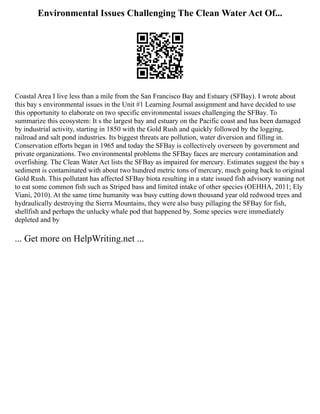 Environmental Issues Challenging The Clean Water Act Of...
Coastal Area I live less than a mile from the San Francisco Bay and Estuary (SFBay). I wrote about
this bay s environmental issues in the Unit #1 Learning Journal assignment and have decided to use
this opportunity to elaborate on two specific environmental issues challenging the SFBay. To
summarize this ecosystem: It s the largest bay and estuary on the Pacific coast and has been damaged
by industrial activity, starting in 1850 with the Gold Rush and quickly followed by the logging,
railroad and salt pond industries. Its biggest threats are pollution, water diversion and filling in.
Conservation efforts began in 1965 and today the SFBay is collectively overseen by government and
private organizations. Two environmental problems the SFBay faces are mercury contamination and
overfishing. The Clean Water Act lists the SFBay as impaired for mercury. Estimates suggest the bay s
sediment is contaminated with about two hundred metric tons of mercury, much going back to original
Gold Rush. This pollutant has affected SFBay biota resulting in a state issued fish advisory waning not
to eat some common fish such as Striped bass and limited intake of other species (OEHHA, 2011; Ely
Viani, 2010). At the same time humanity was busy cutting down thousand year old redwood trees and
hydraulically destroying the Sierra Mountains, they were also busy pillaging the SFBay for fish,
shellfish and perhaps the unlucky whale pod that happened by. Some species were immediately
depleted and by
... Get more on HelpWriting.net ...
 