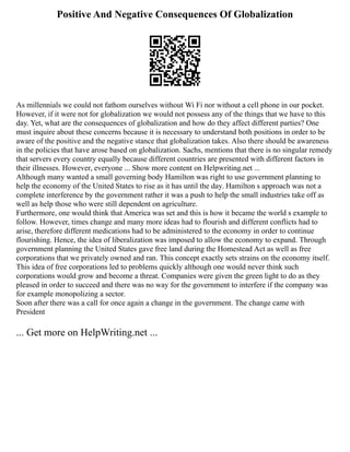 Positive And Negative Consequences Of Globalization
As millennials we could not fathom ourselves without Wi Fi nor without a cell phone in our pocket.
However, if it were not for globalization we would not possess any of the things that we have to this
day. Yet, what are the consequences of globalization and how do they affect different parties? One
must inquire about these concerns because it is necessary to understand both positions in order to be
aware of the positive and the negative stance that globalization takes. Also there should be awareness
in the policies that have arose based on globalization. Sachs, mentions that there is no singular remedy
that servers every country equally because different countries are presented with different factors in
their illnesses. However, everyone ... Show more content on Helpwriting.net ...
Although many wanted a small governing body Hamilton was right to use government planning to
help the economy of the United States to rise as it has until the day. Hamilton s approach was not a
complete interference by the government rather it was a push to help the small industries take off as
well as help those who were still dependent on agriculture.
Furthermore, one would think that America was set and this is how it became the world s example to
follow. However, times change and many more ideas had to flourish and different conflicts had to
arise, therefore different medications had to be administered to the economy in order to continue
flourishing. Hence, the idea of liberalization was imposed to allow the economy to expand. Through
government planning the United States gave free land during the Homestead Act as well as free
corporations that we privately owned and ran. This concept exactly sets strains on the economy itself.
This idea of free corporations led to problems quickly although one would never think such
corporations would grow and become a threat. Companies were given the green light to do as they
pleased in order to succeed and there was no way for the government to interfere if the company was
for example monopolizing a sector.
Soon after there was a call for once again a change in the government. The change came with
President
... Get more on HelpWriting.net ...
 