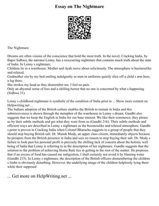 Essay on The Nightmare
The Nightmare
Dreams are often visions of the conscience that hold the most truth. In the novel, Cracking India, by
Bapsi Sidhwa, the narrator Lenny, has a reoccurring nightmare that contains much truth about the state
of India. In Lenny s nightmare,
Children lie in a warehouse. Mother and Ayah move about solicitously. The atmosphere is businesslike
and relaxed.
Godmother sits by my bed smiling indulgently as men in uniforms quietly slice off a child s arm here,
a leg there.
She strokes my head as they dismember me. I feel no pain.
Only an abysmal sense of loss and a chilling horror that no one is concerned by what s happening
(Sidhwa 31).
Lenny s childhood nightmare is symbolic of the condition of India prior to ... Show more content on
Helpwriting.net ...
The Indians adoption of the British culture enables the British to remain in India and this
submissiveness is shown through the metaphor of the warehouse in Lenny s dream. Gandhi also
suggests that we keep the English in India for our base interest. We like their commerce; they please
us by their subtle methods and get what they want from us (Gandhi 216). Their subtle methods and
efficient ways are described in Lenny s nightmare as the businesslike and relaxed atmosphere. Gandhi
s point is proven in Cracking India when Colonel Bharucha suggests to a group of people that they
should stop buying British salt. Dr. Manek Mody, an upper class citizen, immediately objects because
he prospers from the British presence in India and sees no reason to stop buying their salt. Dr. Mody s
failure to look past his personal profit is precisely the chilling lack of concern about the holistic well
being of India that Lenny is referring to in the description of her nightmare. Gandhi suggests that the
solution to the problem of achieving Home Rule lies in getting to the root of the matter. He proposes
that if an excess of food has caused me indigestion, I shall certainly not avoid it by blaming water
(Gandhi 215). In Lenny s nightmare, the description of the British officers dismembering the children
s limbs is obviously disturbing. However, the underlying image of the children helplessly lying there
while their supposed
... Get more on HelpWriting.net ...
 