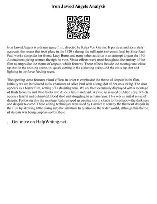 Iron Jawed Angels Analysis
Iron Jawed Angels is a drama genre film, directed by Katja Von Garnier. It portrays and accurately
accounts the events that took place in the 1920 s during the suffragist movement lead by Alice Paul.
Paul works alongside her friend, Lucy Burns and many other activists in an attempt to gain the 19th
Amendment giving women the right to vote. Visual effects were used throughout the entirety of the
film to emphasise the theme of despair, which features. These effects include the montage and close
up shot in the opening scene, the quick cutting in the picketing scene, and the close up shot and
lighting in the force feeding scene.
The opening scene features visual effects in order to emphasise the theme of despair in the film.
Initially we are introduced to the character of Alice Paul with a long shot of her on a swing. The shot
appears as a horror film, setting off a daunting tone. We are then eventually displayed with a montage
of flash forwards and flash backs into Alice s future and past. A close up is used of Alice s eye, which
appears fearful and exhausted, blood shot and struggling to remain open. This sets an initial sense of
despair. Following this the montage features sped up passing storm clouds to foreshadow the darkness
and despair to come. These editing techniques were used by Garnier to convey the theme of despair in
the film by allowing little easing into the situation. In relation to the wider world, although this theme
of despair was being emphasised by these
... Get more on HelpWriting.net ...
 